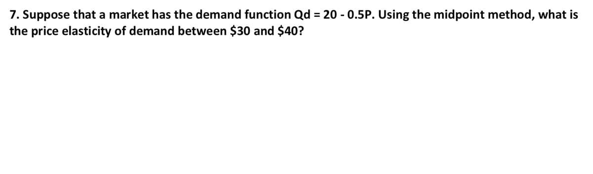 7. Suppose that a market has the demand function Qd = 20 - 0.5P. Using the midpoint method, what is
the price elasticity of demand between $30 and $40?
%3D
