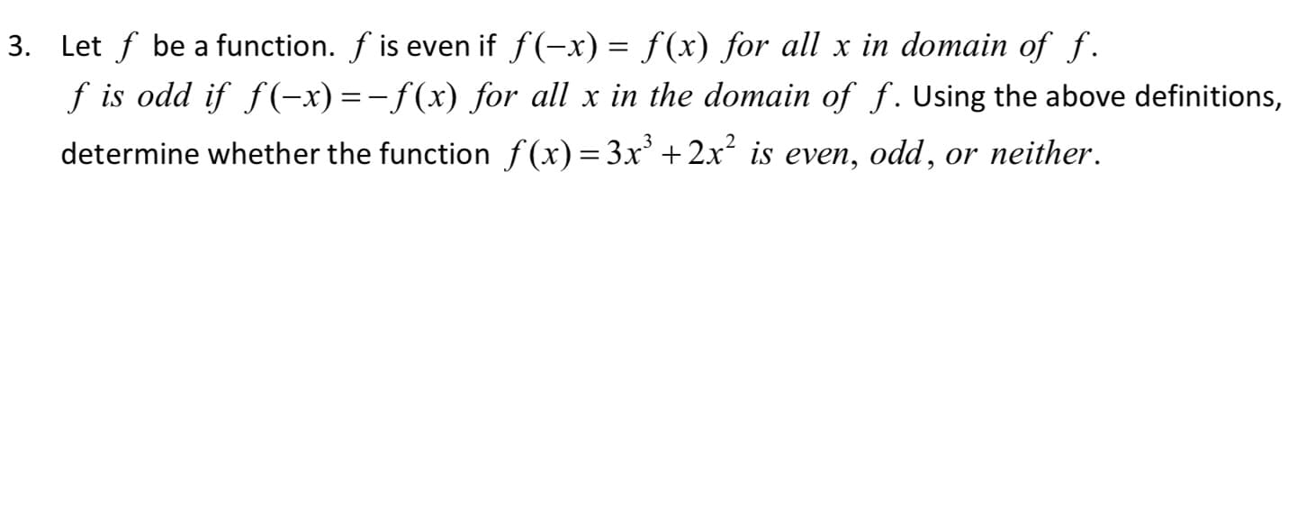 3. Let f be a function. f is even if f(-x) = f(x) for all x in domain of f.
f is odd if f(-x) =-f(x) for all x in the domain of f. Using the above definitions,
determine whether the function f(x)=3x' + 2x² is even, odd, or neither.
