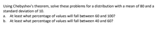 Using Chebyshev's theorem, solve these problems for a distribution with a mean of 80 and a
standard deviation of 10.
a. At least what percentage of values will fall between 60 and 100?
b. At least what percentage of values will fall between 40 and 60?
