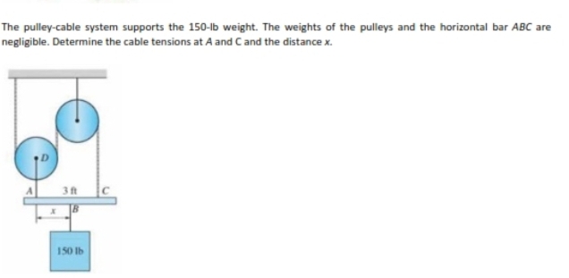 The pulley-cable system supports the 150-lb weight. The weights of the pulleys and the horizontal bar ABC are
negligible. Determine the cable tensions at A and Cand the distance x.
3 ft
150 Ib
