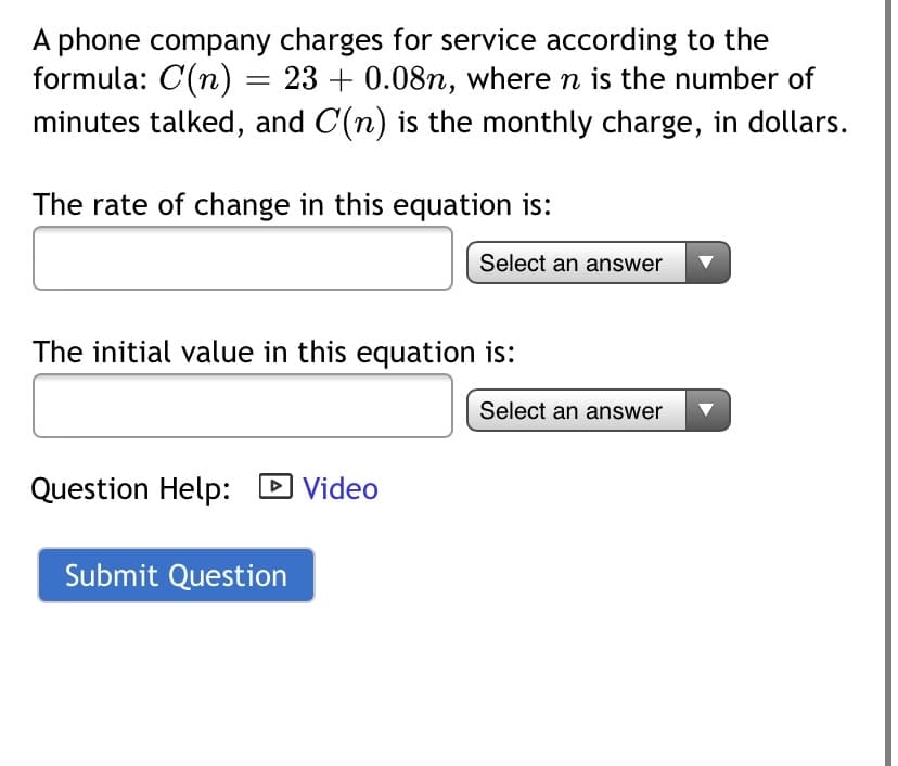 A phone company charges for service according to the
formula: C(n) = 23 + 0.08n, where n is the number of
minutes talked, and C(n) is the monthly charge, in dollars.
The rate of change in this equation is:
Select an answer
The initial value in this equation is:
Select an answer
Question Help:
DVideo
Submit Question
