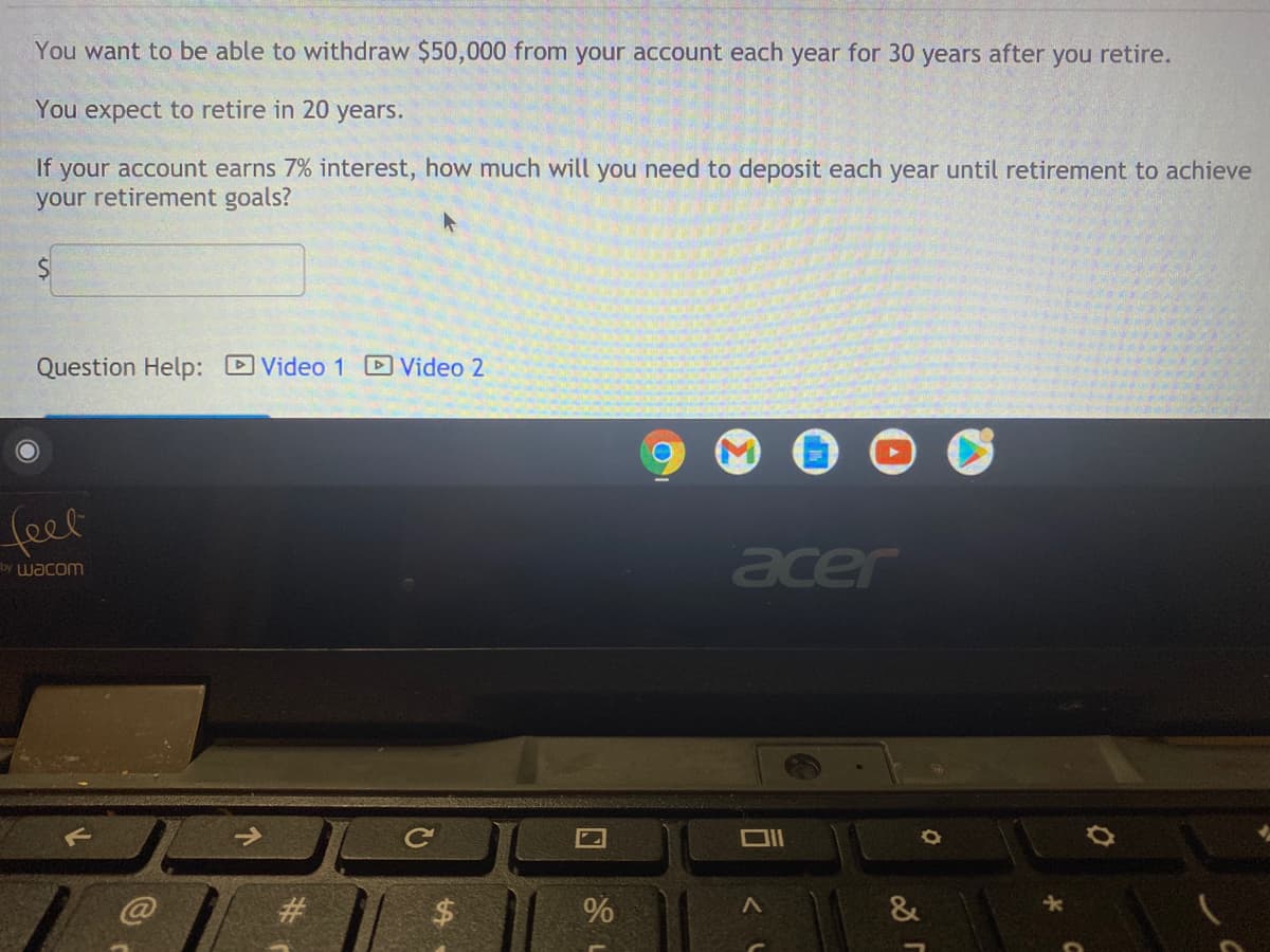 You want to be able to withdraw $50,000 from your account each year for 30 years after you retire.
You expect to retire in 20 years.
If your account earns 7% interest, how much will you need to deposit each year until retirement to achieve
your retirement goals?
Question Help: Video 1 Video 2
(eet
acer
by Wacom
#3
%
&
%24
