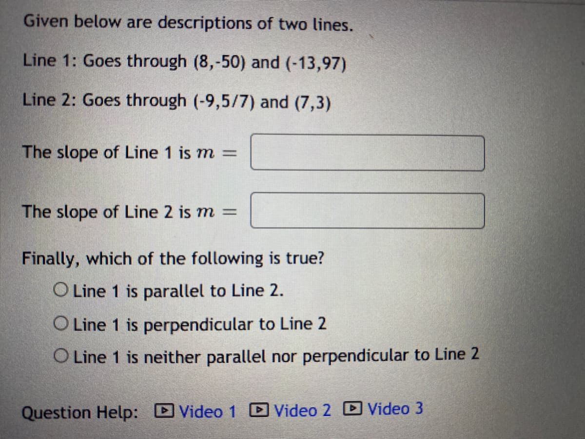 Given below are descriptions of two lines.
Line 1: Goes through (8,-50) and (-13,97)
Line 2: Goes through (-9,5/7) and (7,3)
The slope of Line 1 is m =
The slope of Line 2 is m =
Finally, which of the following is true?
O Line 1 is parallel to Line 2.
O Line 1 is perpendicular to Line 2
O Line 1 is neither parallel nor perpendicular to Line 2
Question Help: Video 1 Video 2 D Video 3
