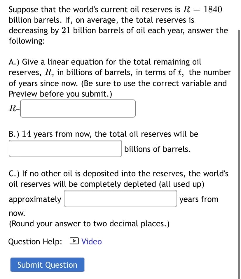 Suppose that the world's current oil reserves is R = 1840
billion barrels. If, on average, the total reserves is
decreasing by 21 billion barrels of oil each year, answer the
following:
A.) Give a linear equation for the total remaining oil
reserves, R, in billions of barrels, in terms of t, the number
of years since now. (Be sure to use the correct variable and
Preview before you submit.)
R=
B.) 14 years from now, the total oil reserves will be
billions of barrels.
C.) If no other oil is deposited into the reserves, the world's
oil reserves will be completely depleted (all used up)
approximately
years from
now.
(Round your answer to two decimal places.)
Question Help: D Video
| Video
Submit Question

