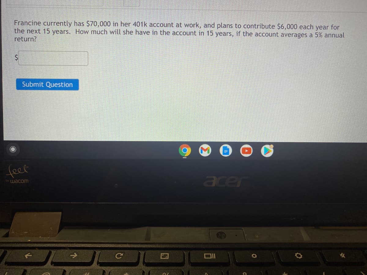 Francine currently has $70,000 in her 401k account at work, and plans to contribute $6,000 each year for
the next 15 years. How much will she have in the account in 15 years, if the account averages a 5% annual
return?
Submit Question
feel
acer
by wacom
