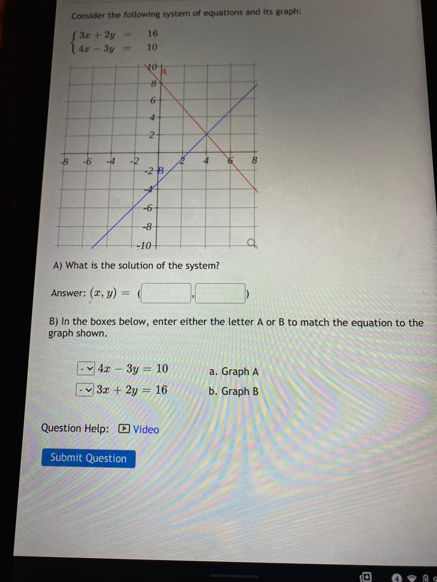 Consider the following system of equations and its graph:
( 3x + 2y =
4x - 3y
16
%3D
10
81
6-
4-
-2
-2 B
-8
-6
-4
4
-4-
-6
-8
-10+
A) What is the solution of the system?
Answer: (x, y) =
B) In the boxes below, enter either the letter A or B to match the equation to the
graph shown.
4х — Зу — 10
a. Graph A
3x + 2y = 16
b. Graph B
Question Help: Video
Submit Question
