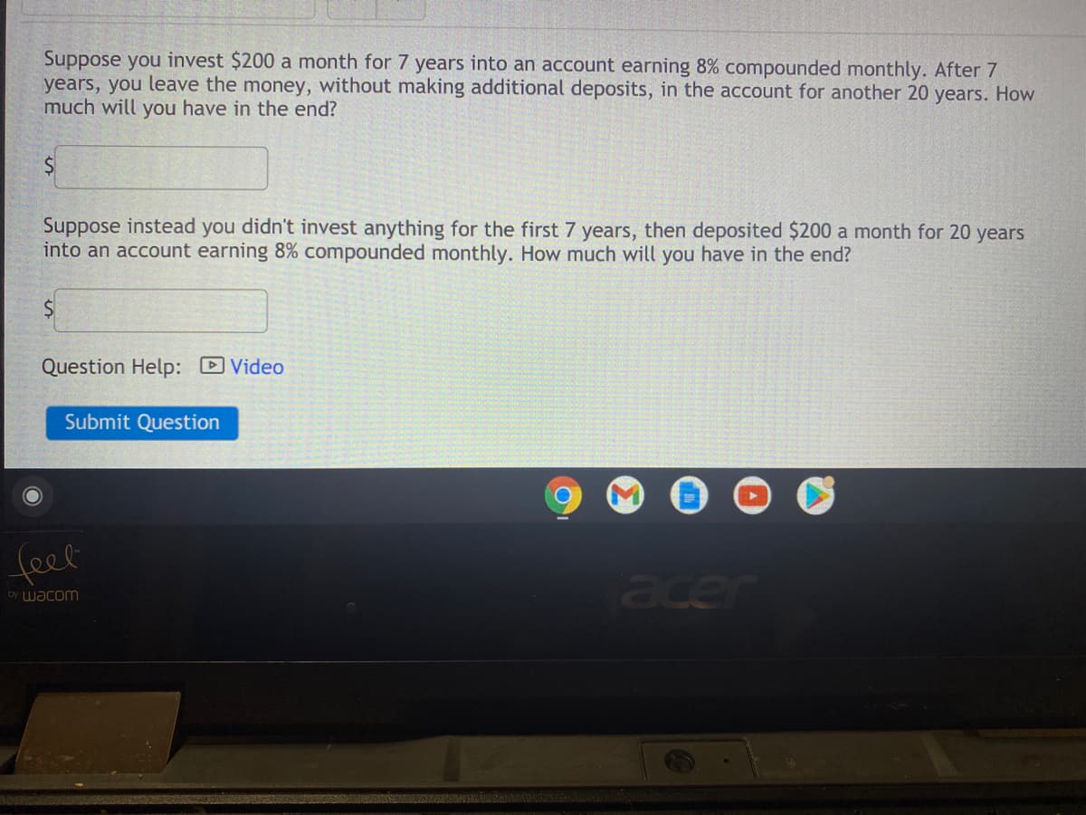 Suppose you invest $200 a month for 7 years into an account earning 8% compounded monthly. After 7
years, you leave the money, without making additional deposits, in the account for another 20 years. How
much will you have in the end?
Suppose instead you didn't invest anything for the first 7 years, then deposited $200 a month for 20 years
into an account earning 8% compounded monthly. How much will you have in the end?
Question Help: D Video
Submit Question
feel
acer
by wacom
