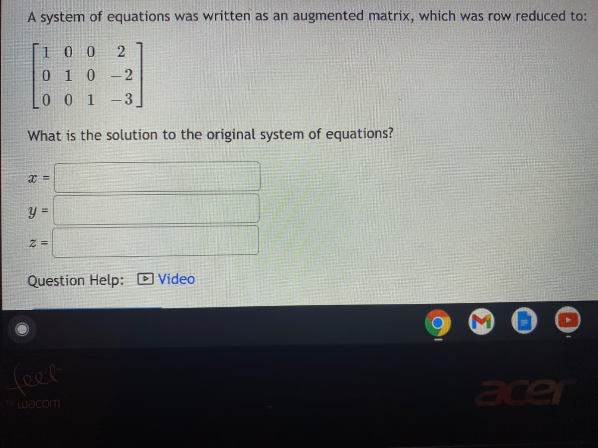 A system of equations was written as an augmented matrix, which was row reduced to:
[1 0 0
0 10-2
Lo 0 1 -3
What is the solution to the original system of equations?
Question Help: DVideo
feel
acer
wacom
