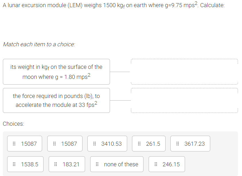 A lunar excursion module (LEM) weighs 1500 kg; on earth where g=9.75 mps2. Calculate:
Match each item to a choice:
its weight in kgf on the surface of the
moon where q = 1.80 mps?
the force required in pounds (Ib), to
accelerate the module at 33 fps2
Choices:
: 15087
: 15087
: 3410.53
: 261.5
: 3617.23
: 1538.5
: 183.21
i none of these
: 246.15
