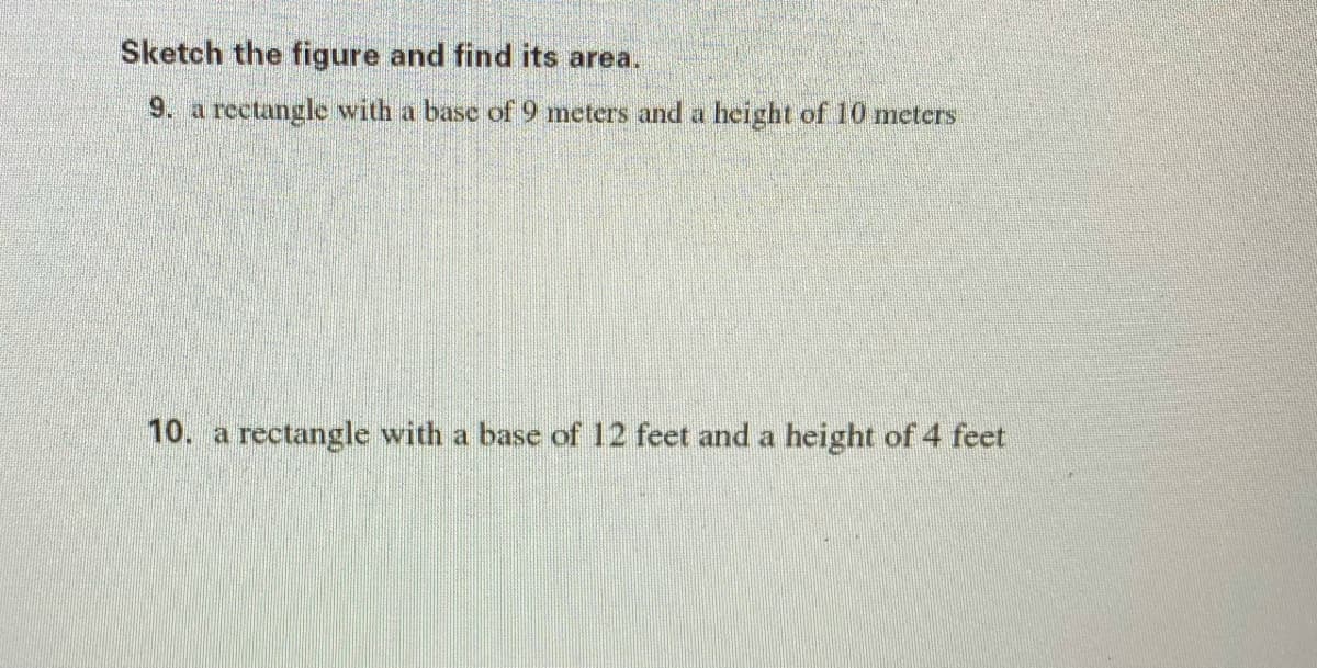 Sketch the figure and find its area.
9. a rectangle with a base of 9 meters and a height of 10 meters
10. a rectangle with a base of 12 feet and a height of 4 feet
