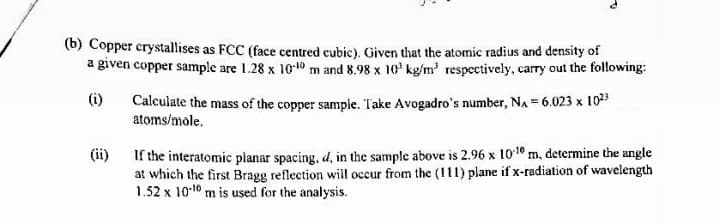 (b) Copper crystallises as FCC (face centred cubic). Given that the atomic radius and density of
a given copper sample are 1.28 x 10-10 m and 8.98 x 10' kg/m' respectively, carry out the following:
(i)
Calculate the mass of the copper sample. Take Avogadro's number, NA = 6.023 x 1023
atoms/mole.
If the interatomic planar spacing, d, in the sample above is 2.96 x 1010 m, determine the angle
at which the first Bragg reflection will occur from the (111) plane if x-radiation of wavelength
1.52 x 10-10 m is used for the analysis.
(ii)
