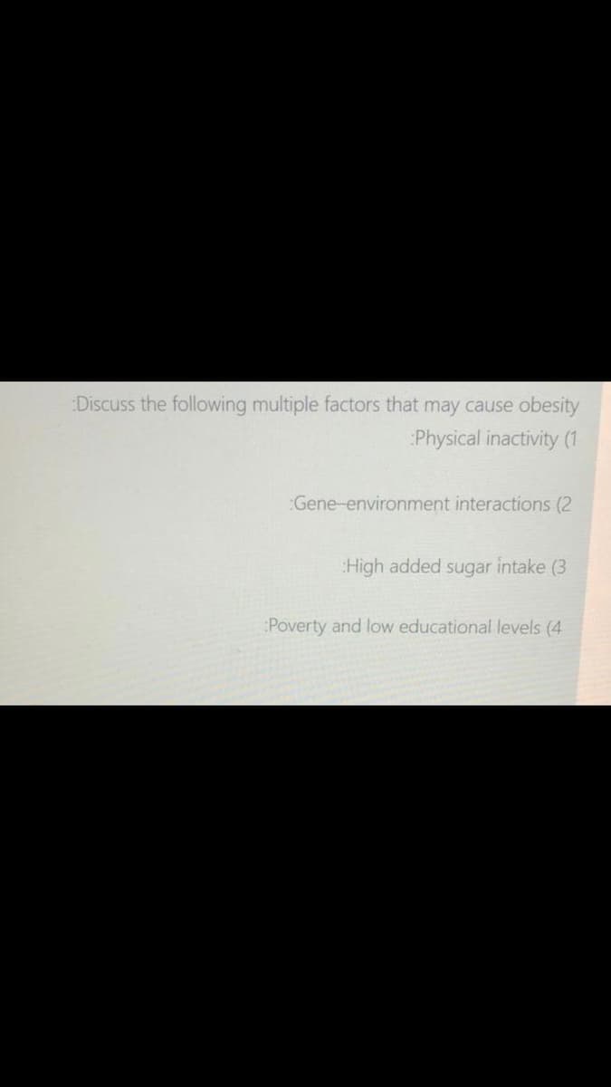 Discuss the following multiple factors that may cause obesity
Physical inactivity (1
:Gene-environment interactions (2
High added sugar intake (3
Poverty and low educational levels (4
