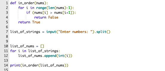 1 def in_order(nums):
for i in range(len(nums)-1):
if (nums[i] > nums [i+1]):
2
4
return False
5
return True
7 list_of_strings - input("Enter numbers: ").split()
8
9.
10 list_of_nums - 0
11 for i in list_of_strings:
12
list_of_nums.append(int(i))
13
14 print(in_order(list_of_nums))
15
