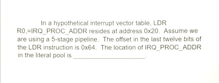In a hypothetical interrupt vector table, LDR
R0,=IRQ_PROC ADDR resides at address 0x20. Assume we
are using a 5-stage pipeline. The offset in the last twelve bits of
the LDR instruction is 0x64. The location of IRQ_PROC_ADDR
in the literal pool is
