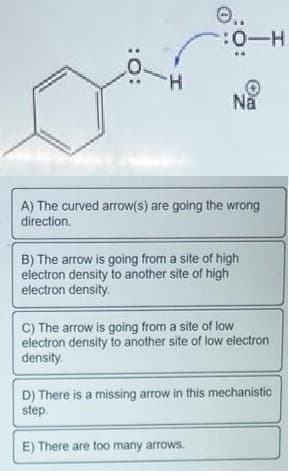 O..
:0-H
Na
A) The curved arrow(s) are going the wrong
direction.
B) The arrow is going from a site of high
electron density to another site of high
electron density.
C) The arrow is going from a site of low
electron density to another site of low electron
density.
D) There is a missing arrow in this mechanistic
step.
E) There are too many arrows.
:O:
