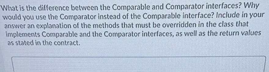 What is the difference between the Comparable and Comparator interfaces? Why
would you use the Comparator instead of the Comparable interface? Include in your
answer an explanation of the methods that must be overridden in the class that
implements Comparable and the Comparator interfaces, as well as the return values
as stated in the contract.
