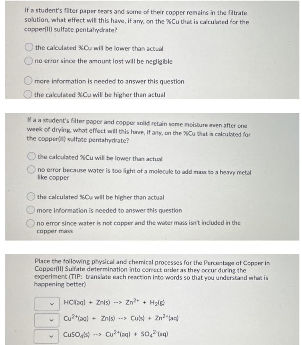 If a student's filter paper tears and some of their copper remains in the filtrate
solution, what effect will this have, if any, on the %Cu that is calculated for the
copper(II) sulfate pentahydrate?
the calculated %Cu will be lower than actual
no error since the amount lost will be negligible
more information is needed to answer this question
the calculated %Cu will be higher than actual
If a a student's filter paper and copper solid retain some moisture even after one
week of drying, what effect will this have, if any, on the %Cu that is calculated for
the copper(II) sulfate pentahydrate?
the calculated %Cu will be lower than actual
no error because water is too light of a molecule to add mass to a heavy metal
like copper
the calculated %Cu will be higher than actual
more information is needed to answer this question
no error since water is not copper and the water mass isn't included in the
copper mass
Place the following physical and chemical processes for the Percentage of Copper in
Copper(II) Sulfate determination into correct order as they occur during the
experiment (TIP: translate each reaction into words so that you understand what is
happening better)
HCI(aq) + Zn(s)
Zn2+ + H2(g)
-->
Cu2*(aq) + Zn(s)
--> Cu(s) + Zn2*(aq)
CusO4(s)
Cu2*(aq) + SO42 (aq)
