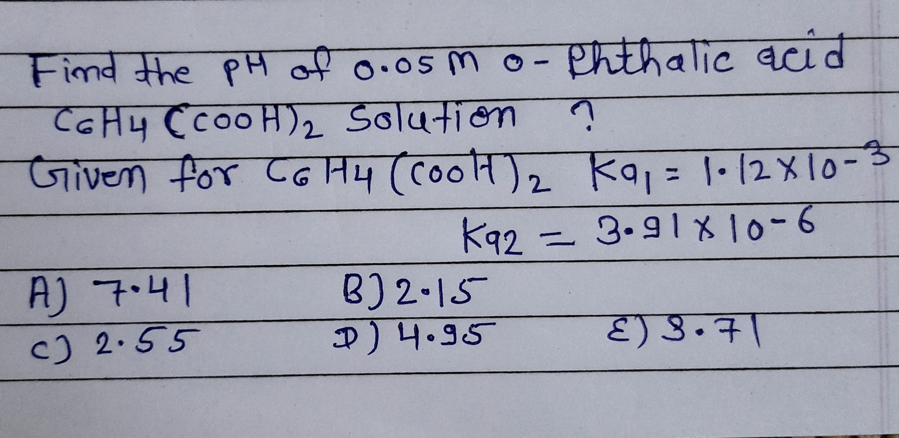 Find the PH of 0.05 m
o- Phthalic acid
एवाट
CGH4 CCOOH)2 Solution ?
Sol4नiमा
Given for CG H4 (coolH),
ka, = 1•[2 X 10-
%3D
K92 = 3.91810-6
A) 7.41
c) 2.55
B)2.15
) 4.95
