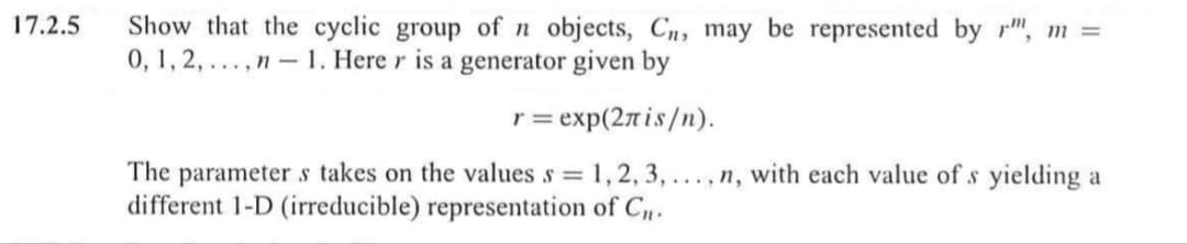 Show that the cyclic group of n objects, Cn, may be represented by r", m =
0, 1, 2, ...,n - 1. Here r is a generator given by
17.2.5
r= exp(2nis/n).
The parameter s takes on the values s = 1,2, 3, ..., n, with each value of s yielding a
different 1-D (irreducible) representation of C.
