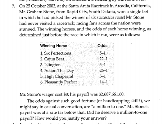 7. On 25 October 2003, at the Santa Anita Racetrack in Arcadia, California,
Mr. Graham Stone, from Rapid City, South Dakota, won a single bet
in which he had picked the winner of six successive races! Mr. Stone
had never visited a racetrack; racing fans across the nation were
stunned. The winning horses, and the odds of each horse winning, as
determined just before the race in which it ran, were as follows:
Winning Horse
Ods
1. Six Perfections
5-1
2. Cajun Beat
3. Islington
4. Action This Day
5. High Chaparral
6. Pleasantly Perfect
22–1
3-1
26-1
5-1
14-1
Mr. Stone's wager cost $8; his payoff was $2,687,661.60.
The odds against such good fortune (or handicapping skill?), we
might say in casual conversation, are "a million to one." Mr. Stone's
payoff was at a rate far below that. Did he deserve a million-to-one
payoff? How would you justify your answer?
