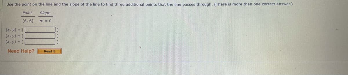 Use the point on the line and the slope of the line to find three additional points that the line passes through. (There is more than one correct answer.)
Point
Slope
(6, 6)
m = 0
(x, y) = (
(х, у) %3D (
(x, y) = (
Need Help?
Read It
