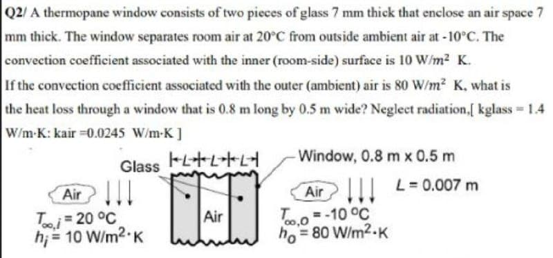 Q2/A thermopane window consists of two pieces of glass 7 mm thick that enclose an air space
mm thick. The window separates room air at 20°C from outside ambient air at -10°C. The
7
convection coefficient associated with the inner (room-side) surface is 10 W/m2 K.
If the convection coefficient associated with the outer (ambient) air is 80 W/m2 K, what is
the heat loss through a window that is 0.8 m long by 0.5 m wide? Negleet radiation,[ kglass = 1.4
W/m-K: kair =0.0245 W/m-K]
トL十LトL
Window, 0.8 m x 0.5 m
Glass
Air!
Ti 20 °C
h; = 10 W/m2-K
Air L = 0.007 m
To.o = -10 °C
ho = 80 W/m2-K
Air
