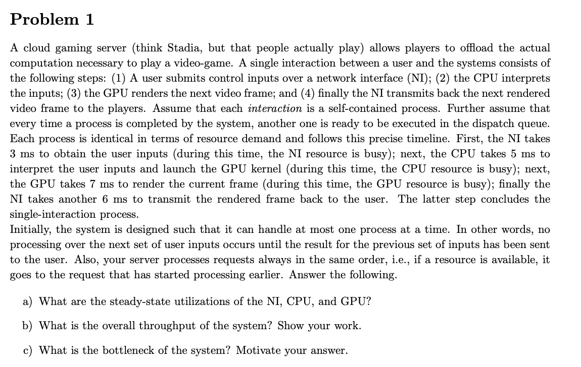 Problem 1
A cloud gaming server (think Stadia, but that people actually play) allows players to offload the actual
computation necessary to play a video-game. A single interaction between a user and the systems consists of
the following steps: (1) A user submits control inputs over a network interface (NI); (2) the CPU interprets
the inputs; (3) the GPU renders the next video frame; and (4) finally the NI transmits back the next rendered
video frame to the players. Assume that each interaction is a self-contained process. Further assume that
every time a process is completed by the system, another one is ready to be executed in the dispatch queue.
Each process is identical in terms of resource demand and follows this precise timeline. First, the NI takes
3 ms to obtain the user inputs (during this time, the NI resource is busy); next, the CPU takes 5 ms to
interpret the user inputs and launch the GPU kernel (during this time, the CPU resource is busy); next,
the GPU takes 7 ms to render the current frame (during this time, the GPU resource is busy); finally the
NI takes another 6 ms to transmit the rendered frame back to the user. The latter step concludes the
single-interaction process.
Initially, the system is designed such that it can handle at most one process at a time. In other words, no
processing over the next set of user inputs occurs until the result for the previous set of inputs has been sent
to the user. Also, your server processes requests always in the same order, i.e., if a resource is available, it
goes to the request that has started processing earlier. Answer the following.
a) What are the steady-state utilizations of the NI, CPU, and GPU?
b) What is the overall throughput of the system? Show your work.
c) What is the bottleneck of the system? Motivate your answer.