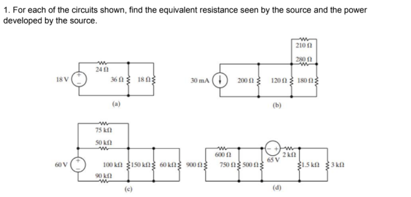 1. For each of the circuits shown, find the equivalent resistance seen by the source and the power
developed by the source.
210
280 0
24 1
36 A 18 ng
30 mA
120n 180 n
18 V
200 2
(a)
(b)
75 kfl
50 kN
2 kfl
65 V
315 kN 3 kn
600 2
100 kf 3150 kn 60 kfl 900 N 750 ng 500 N
60 V
90 kfl
(c)
(d)
