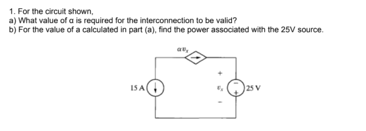 1. For the circuit shown,
a) What value of a is required for the interconnection to be valid?
b) For the value of a calculated in part (a), find the power associated with the 25V source.
av,
15 A
25 V
