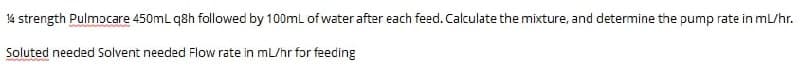 14 strength Pulmocare 450mL q8h followed by 100mL of water after each feed. Calculate the mixture, and determine the pump rate in ml/hr.
Soluted needed Solvent needed Flow rate in mL/hr for feeding