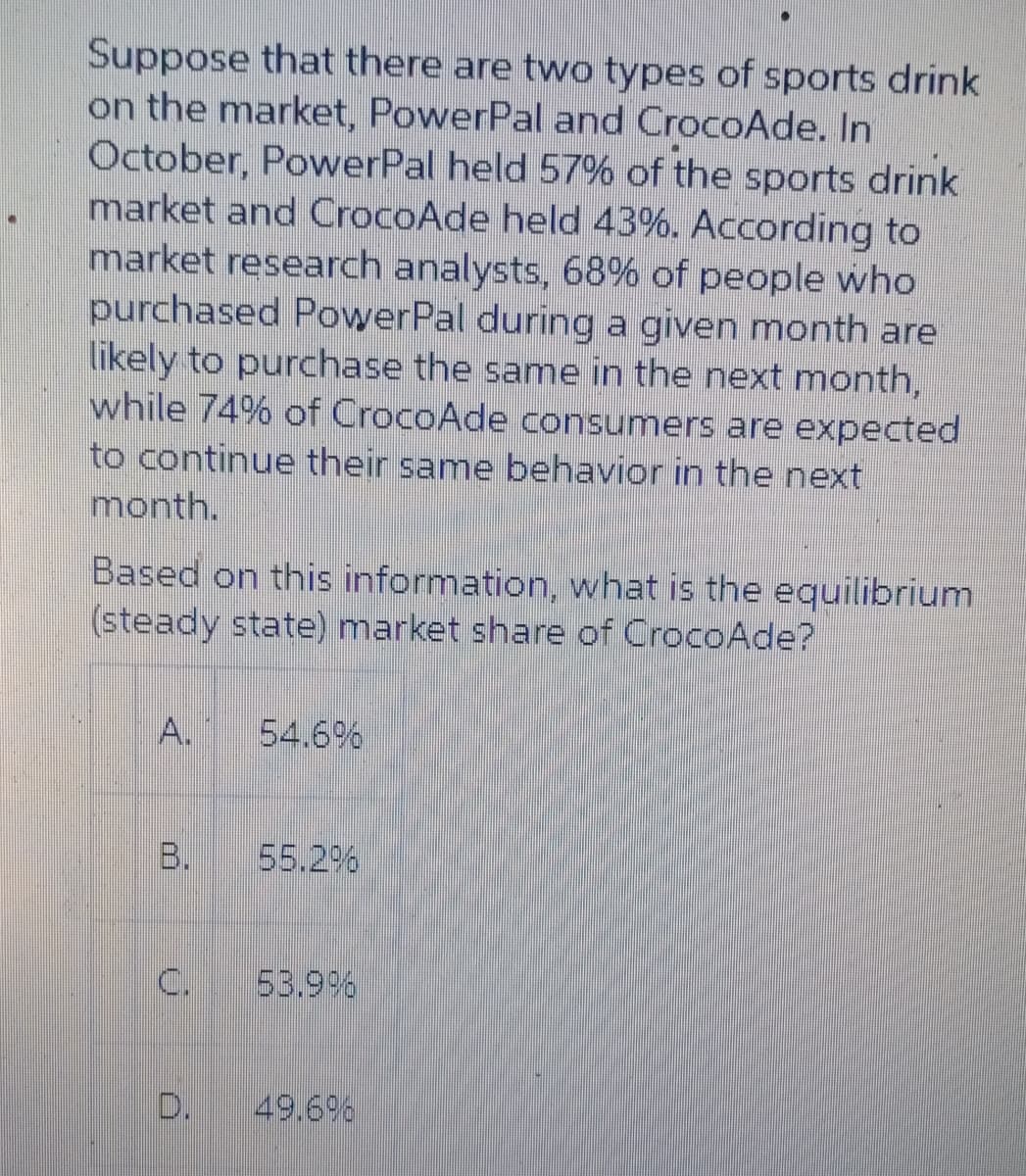 Suppose that there are two types of sports drink
on the market, PowerPal and CrocoAde. In
October, PowerPal held 57% of the sports drink
market and CrocoAde held 43%. According to
market research analysts, 68% of people who
purchased PowerPal during a given month are
likely to purchase the same in the next month,
while 74% of CrocoAde consumers are expected
to continue their same behavior in the next
month.
Based on this information, what is the equilibrium
(steady state) market share of CrocoAde?
54.6%
B.
55.2%
C.
53.9%
49.69%
A.
