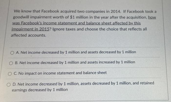 We know that Facebook acquired two companies in 2014. If Facebook took a
goodwill impairment worth of $1 million in the year after the acquisition, how
was Facebook's income statement and balance sheet affected by this
impairment in 2015? Ignore taxes and choose the choice that reflects all
affected accounts.
O A. Net income decreased by 1 million and assets decreased by 1 million
O B. Net income decreased by 1 million and assets increased by 1 million
O C. No impact on income statement and balance sheet
O D. Net income decreased by 1 million, assets decreased by 1 million, and retained
earnings decreased by 1 million
