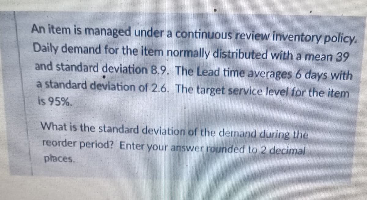 An item is managed under a continuous review inventory policy.
Daily demand for the item normally distributed with a mean 39
and standard deviation 8.9. The Lead time averages 6 days with
a standard deviation of 2.6. The target service level for the item
is 95%.
What is the standard deviation of the demand during the
reorder period? Enter your answer rounded to 2 decinal
places.
