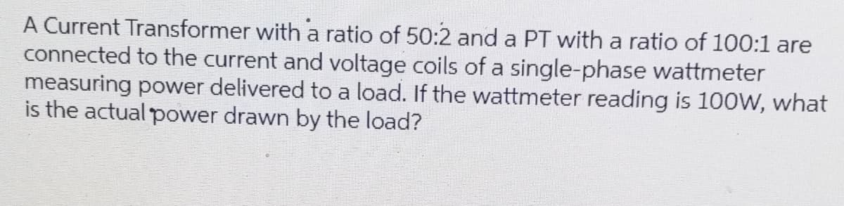 A Current Transformer with a ratio of 50:2 and a PT with a ratio of 100:1 are
connected to the current and voltage coils of a single-phase wattmeter
measuring power delivered to a load. If the wattmeter reading is 100W, what
is the actual power drawn by the load?
