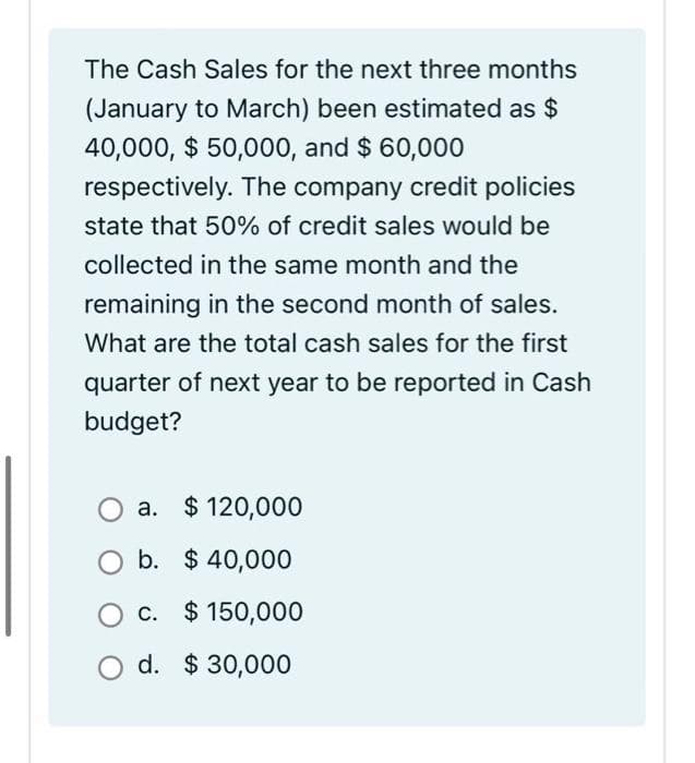 The Cash Sales for the next three months
(January to March) been estimated as $
40,000, $ 50,000, and $ 60,000
respectively. The company credit policies
state that 50% of credit sales would be
collected in the same month and the
remaining in the second month of sales.
What are the total cash sales for the first
quarter of next year to be reported in Cash
budget?
a. $ 120,000
b. $ 40,000
c. $ 150,000
d. $ 30,000
