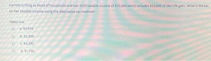 Corrine is filing as head of household and has 2020 taxable income of $35,000 which includes $23,000 of 5%/15% gain. What is the tax:
on her taxable income using the alternative tax method?
Select one:
a. $3,918.
b. $2.350.
C. $4,200,
d. $1,750.
O O OO
