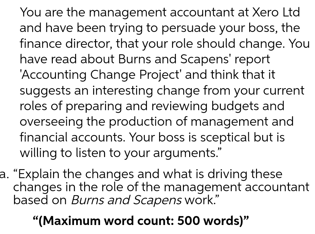 You are the management accountant at Xero Ltd
and have been trying to persuade your boss, the
finance director, that your role should change. You
have read about Burns and Scapens' report
'Accounting Change Project' and think that it
suggests an interesting change from your current
roles of preparing and reviewing budgets and
overseeing the production of management and
financial accounts. Your boss is sceptical but is
willing to listen to your arguments."
a. “Explain the changes and what is driving these
changes in the role of the management accountant
based on Burns and Scapens work."
"(Maximum word count: 500 words)"
