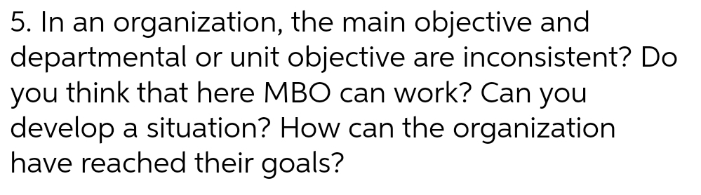 5. In an organization, the main objective and
departmental or unit objective are inconsistent? Do
you think that here MBO can work? Can you
develop a situation? How can the organization
have reached their goals?
