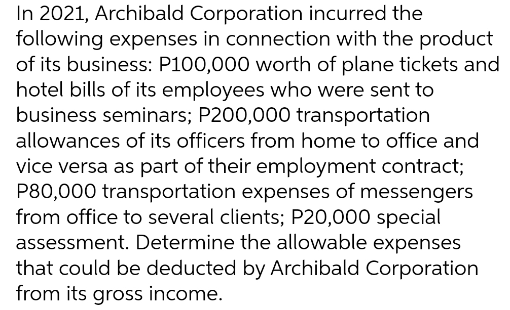 In 2021, Archibald Corporation incurred the
following expenses in connection with the product
of its business: P100,000 worth of plane tickets and
hotel bills of its employees who were sent to
business seminars; P200,000 transportation
allowances of its officers from home to office and
vice versa as part of their employment contract;
P80,000 transportation expenses of messengers
from office to several clients; P20,000 special
assessment. Determine the allowable expenses
that could be deducted by Archibald Corporation
from its gross income.

