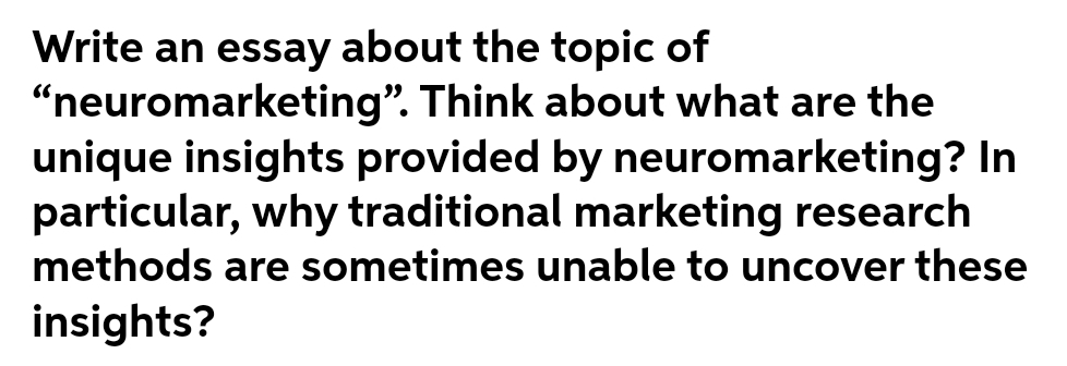 Write an essay about the topic of
“neuromarketing". Think about what are the
unique insights provided by neuromarketing? In
particular, why traditional marketing research
methods are sometimes unable to uncover these
insights?
