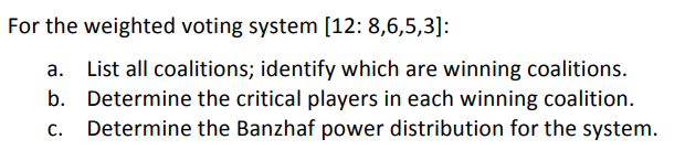 For the weighted voting system [12: 8,6,5,3]:
a. List all coalitions; identify which are winning coalitions.
b. Determine the critical players in each winning coalition.
Determine the Banzhaf power distribution for the system.
C.
