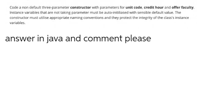 Code a non default three-parameter constructor with parameters for unit code, credit hour and offer faculty.
Instance variables that are not taking parameter must be auto-initiliased with sensible default value. The
constructor must utilise appropriate naming conventions and they protect the integrity of the class's instance
variables.
answer in java and comment please
