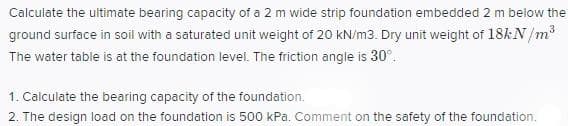 Calculate the ultimate bearing capacity of a 2 m wide strip foundation embedded 2 m below the
ground surface in soil with a saturated unit weight of 20 kN/m3. Dry unit weight of 18&N /m
The water table is at the foundation level. The friction angle is 30°.
1. Calculate the bearing capacity of the foundation.
2. The design load on the foundation is 500 kPa. Comment on the safety of the foundation.
