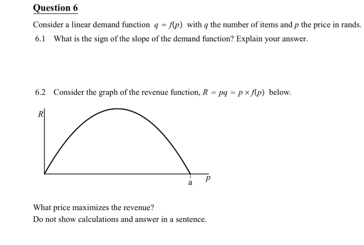Question 6
Consider a linear demand function q = f(p) with q the number of items and p the price in rands.
6.1
What is the sign of the slope of the demand function? Explain your answer.
6.2 Consider the graph of the revenue function, R =
pq = p × f(p) below.
R|
a
What price maximizes the revenue?
Do not show calculations and answer in a sentence.
