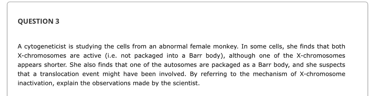 QUESTION 3
A cytogeneticist is studying the cells from an abnormal female monkey. In some cells, she finds that both
X-chromosomes are active (i.e. not packaged into a Barr body), although one of the X-chromosomes
appears shorter. She also finds that one of the autosomes are packaged as a Barr body, and she suspects
that a translocation event might have been involved. By referring to the mechanism of X-chromosome
inactivation, explain the observations made by the scientist.
