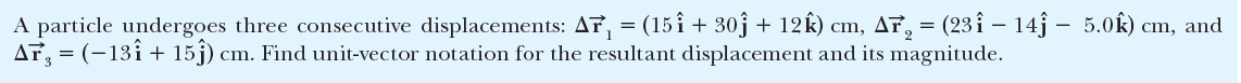 A particle undergoes three consecutive displacements: AT, = (15î + 30j + 12k) cm, Af, = (23 î – 14j – 5.0k) cm, and
AT, = (-13î+ 15j) cm. Find unit-vector notation for the resultant displacement and its magnitude.
