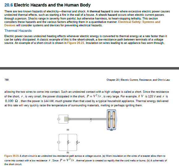 20.6 Electric Hazards and the Human Body
There are two known hazards of electricity-thermal and shock. A thermal hazard is one where excessive electric power causes
undesired thermal effects, such as starting a fire in the wall of a house. A shock hazard occurs when electric current passes
through a person. Shocks range in severity from painful, but otherwise harmless, to heart-stopping lethality. This section
considers these hazards and the various factors affecting them in a quantitative manner. Electrical Safety: Systems and
Devices will consider systems and devices for preventing electrical hazards.
Thermal Hazards
Electric power causes undesired heating effects whenever electric energy is converted to themal energy at a rate faster than it
can be safely dissipated. A classic example of this is the short circuit, a low-resistance path between terminals of a voltage
source. An example of a short circuit is shown in Figure 20.21. Insulation on wires leading to an appliance has wom through,
788
Chapter 20 | Electric Current, Resistance, and Ohm's Law
allowing the two wires to come into contact Such an undesired contact with a high voltage is called a short. Since the resistance
of the short, r. is very small, the power dissipated in the short, P = v2/r.is very large. For example, if V is 120 V and r is
0.100 2. then the power is 144 kW, much greater than that used by a typical household appliance. Thermal energy delivered
at this rate will very quickly raise the temperature of surrounding materials, melting or perhaps igniting them.
(a)
Figure 20.21 A short circuit is an undesired low-resistance path across a voltage source. (a) Worn insulation on the wires of a toaster allow them to
come into contact with a low resistance r. Since P = V/r. thermal power is created so rapidly that the cord melts or burns. (b) A schematic of
the short circuit.
