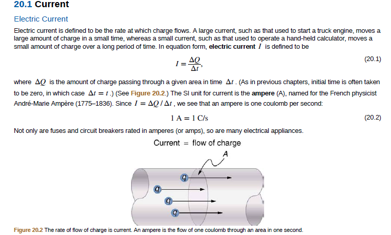 20.1 Current
Electric Current
Electric current is defined to be the rate at which charge flows. A large current, such as that used to start a truck engine, moves a
large amount of charge in a small time, whereas a small current, such as that used to operate a hand-held calculator, moves a
small amount of charge over a long period of time. In equation form, electric current I is defined to be
ΔΟ
I =
Δι
(20.1)
where AQ is the amount of charge passing through a given area in time At . (As in previous chapters, initial time is often taken
to be zero, in which case At = 1.) (See Figure 20.2.) The SI unit for current is the ampere (A), named for the French physicist
André-Marie Ampère (1775–1836). Since I = AQ/At , we see that an ampere is one coulomb per second:
1A = 1 C/s
(20.2)
Not only are fuses and circuit breakers rated in amperes (or amps), so are many electrical appliances.
Current = flow of charge
Figure 20.2 The rate of flow of charge is current. An ampere is the flow of one coulomb through an area in one second.
