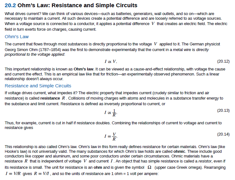 20.2 Ohm's Law: Resistance and Simple Circuits
What drives current? We can think of various devices-such as batteries, generators, wall outlets, and so on-which are
necessary to maintain a current. All such devices create a potential difference and are loosely referred to as voltage sources.
When a voltage source is connected to a conductor, it applies a potential difference V that creates an electric field. The electric
field in turn exerts force on charges, causing current.
Ohm's Law
The current that flows through most substances is directly proportional to the voltage V applied to it. The German physicist
Georg Simon Ohm (1787–1854) was the first to demonstrate experimentally that the current in a metal wire is directly
proportional to the voltage applied:
I x V.
(20.12)
This important relationship is known as Ohm's law. It can be viewed as a cause-and-effect relationship, with voltage the cause
and current the effect. This is an empirical law like that for friction-an experimentally observed phenomenon. Such a linear
relationship doesn't always occur.
Resistance and Simple Circuits
If voltage drives current, what impedes it? The electric property that impedes current (crudely similar to friction and air
resistance) is called resistance R. Collisions of moving charges with atoms and molecules in a substance transfer energy to
the substance and limit current. Resistance is defined as inversely proportional to current, or
(20.13)
Thus, for example, current is cut in half if resistance doubles. Combining the relationships of current to voltage and current to
resistance gives
(20.14)
R*
This relationship is also called Ohm's law. Ohm's law in this form really defines resistance for certain materials. Ohm's law (like
Hooke's law) is not universally valid. The many substances for which Ohm's law holds are called ohmic. These include good
conductors like copper and aluminum, and some poor conductors under certain circumstances. Ohmic materials have a
resistance R that is independent of voltage V and current I. An object that has simple resistance is called a resistor, even if
its resistance is small. The unit for resistance is an ohm and is given the symbol (upper case Greek omega). Rearranging
I = V/R gives R = VI , and so the units of resistance are 1 ohm = 1 volt per ampere:
