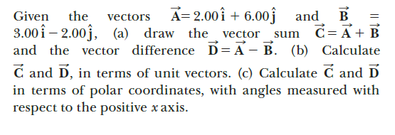 A= 2.00î + 6.00ĵ and
B
d= A+ B
Given
the
vectors
3.00 î – 2.00j,
and the vector difference D= A – B. (b) Calculate
C and D, in terms of unit vectors. (c) Calculate C and D
in terms of polar coordinates, with angles measured with
respect to the positive x axis.
(a) draw the vector
sum
